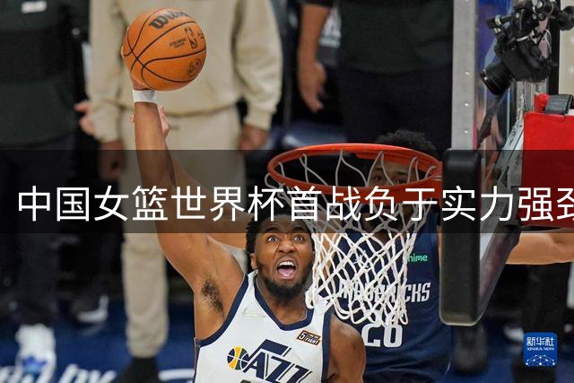 中国女篮世界杯首战负于实力强劲的美国队