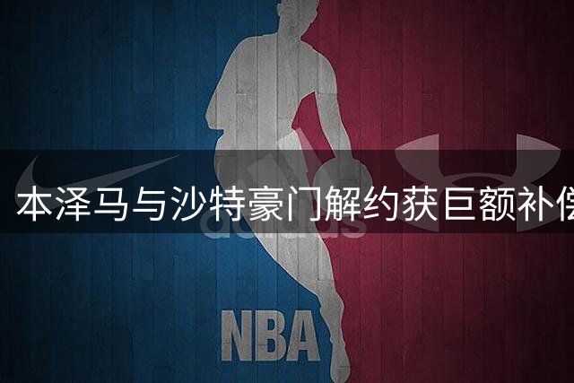 本泽马与沙特豪门解约获巨额补偿 职业生涯或将画句点